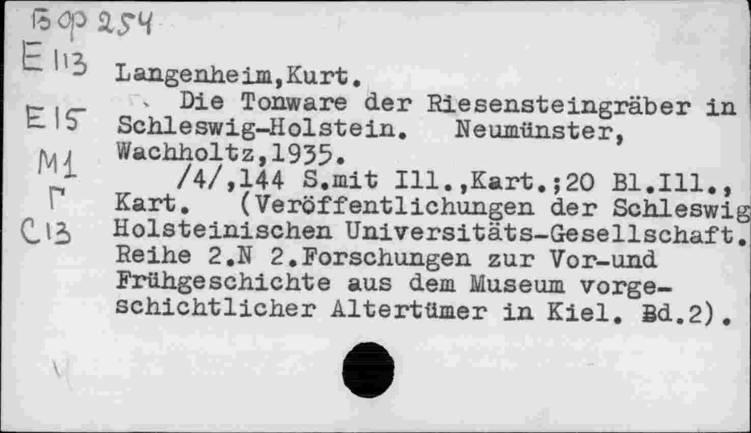 ﻿V4
~ Langenheim,Kurt.
r- ' Die Tonware der Riesensteingräber in b- • 5 Schleswig-Holstein. Neumünster, IUI	Wachholt z, 1935.
/4/,144 S.mit Ill.,Kart.;20 Bl.Ill., Kart. (Veröffentlichungen der Schleswig Holsteinischen Universitäts-Gesellschaft. Reihe 2.N 2.Forschungen zur Vor-und Frühgeschichte aus dem Museum vorgeschichtlicher Altertümer in Kiel. Sd.2).